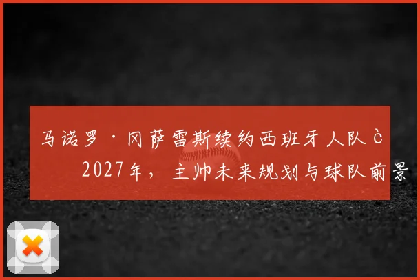 马诺罗·冈萨雷斯续约西班牙人队至2027年,主帅未来规划与球队前景分析