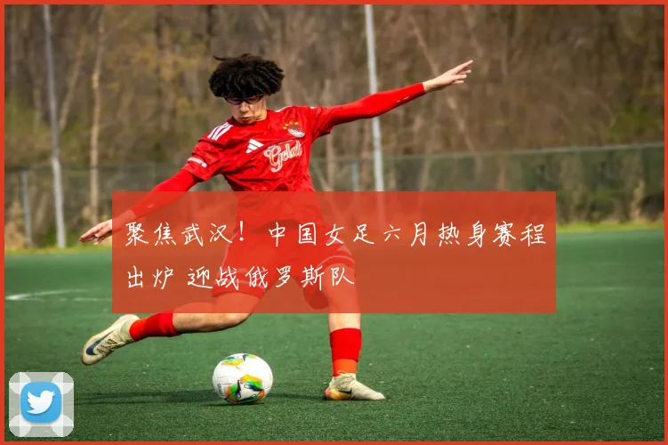 聚焦武汉！中国女足六月热身赛程出炉 迎战俄罗斯队