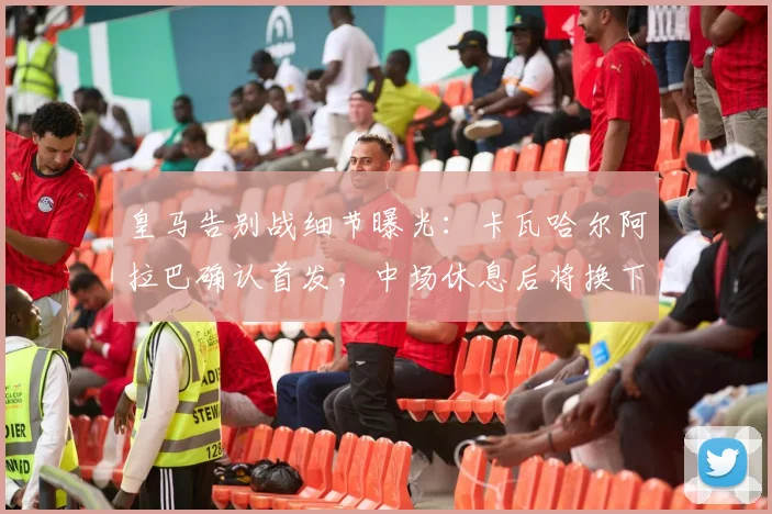 皇马告别战细节曝光：卡瓦哈尔阿拉巴确认首发，中场休息后将换下