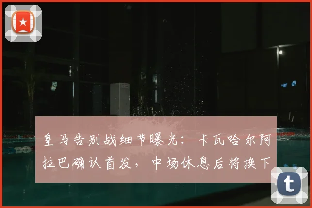 皇马告别战细节曝光：卡瓦哈尔阿拉巴确认首发，中场休息后将换下