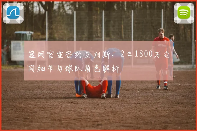 篮网官宣签约艾利斯，2年1800万合同细节与球队角色解析