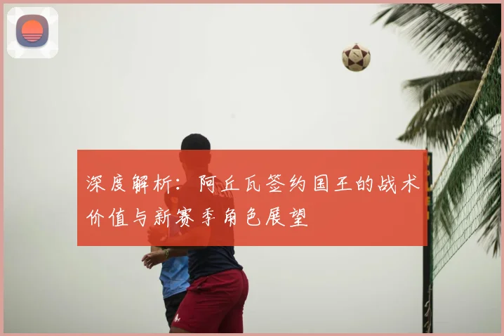 深度解析：阿丘瓦签约国王的战术价值与新赛季角色展望