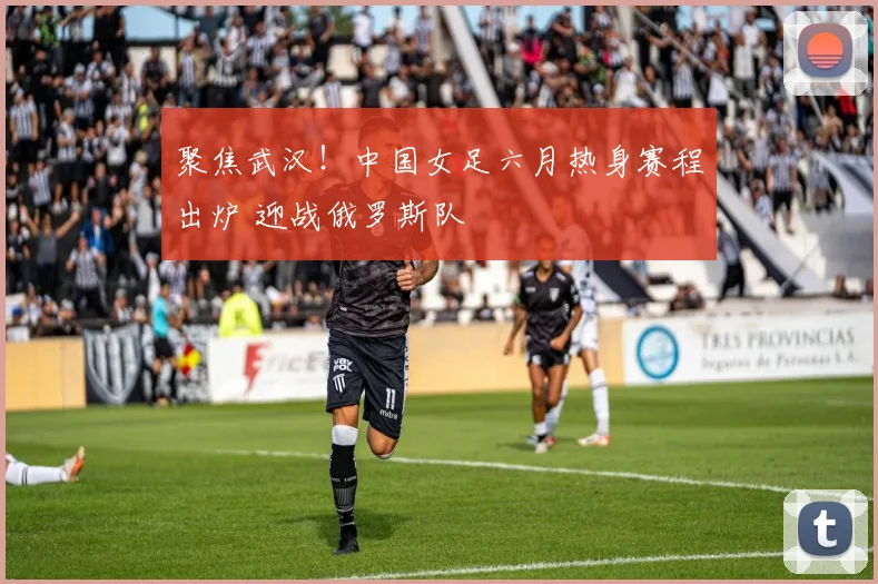 聚焦武汉!中国女足六月热身赛程出炉 迎战俄罗斯队